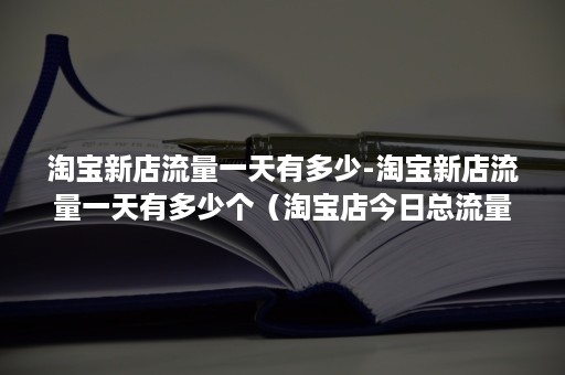 淘宝新店流量一天有多少-淘宝新店流量一天有多少个（淘宝店今日总流量）