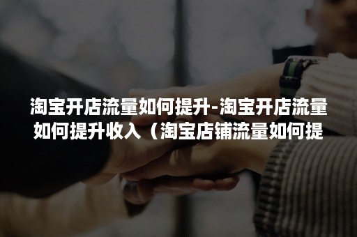 淘宝开店流量如何提升-淘宝开店流量如何提升收入(淘宝店铺流量如何提升) 淘宝开店流量如何提升-淘宝开店流量如何提升收入(淘宝店铺流量如何提升)