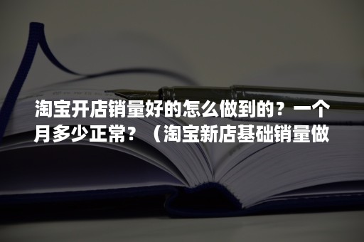 淘宝开店销量好的怎么做到的？一个月多少正常？（淘宝新店基础销量做多少合适）