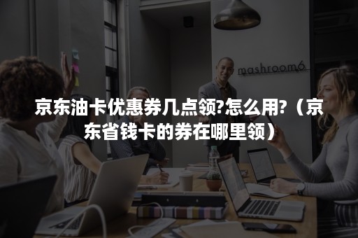 京东油卡优惠券几点领?怎么用?（京东省钱卡的券在哪里领）