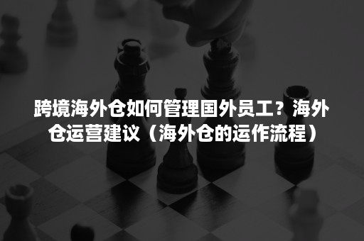 跨境海外仓如何管理国外员工？海外仓运营建议（海外仓的运作流程）