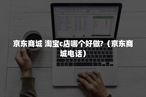 京东商城 淘宝c店哪个好做?(京东商城电话) 京东商城 淘宝c店哪个好做?(京东商城电话)