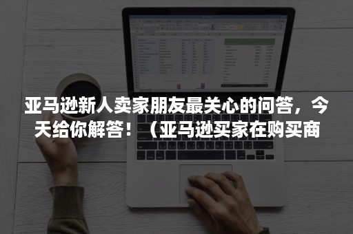 亚马逊新人卖家朋友最关心的问答，今天给你解答！（亚马逊买家在购买商品后遇到问题需要什么途径来沟通）