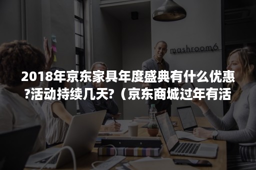 2018年京东家具年度盛典有什么优惠?活动持续几天?（京东商城过年有活动吗）