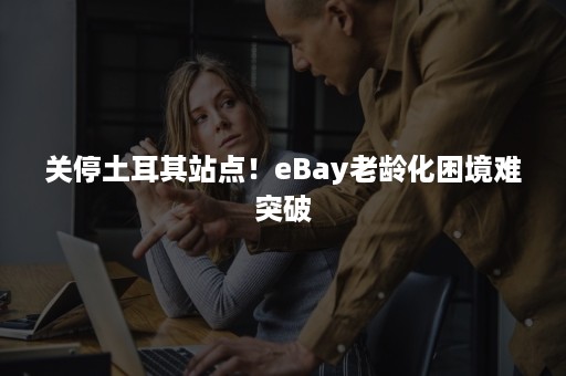 关停土耳其站点！eBay老龄化困境难突破