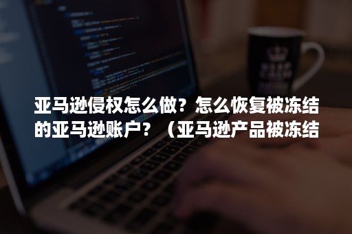 亚马逊侵权怎么做？怎么恢复被冻结的亚马逊账户？（亚马逊产品被冻结）