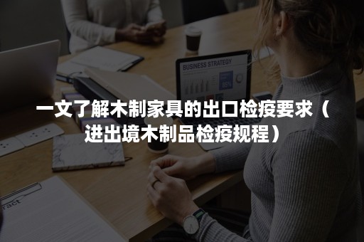 一文了解木制家具的出口检疫要求（进出境木制品检疫规程）