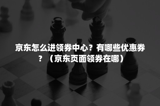 京东怎么进领券中心?有哪些优惠券?(京东页面领券在哪) 京东怎么进领券中心?有哪些优惠券?(京东页面领券在哪)
