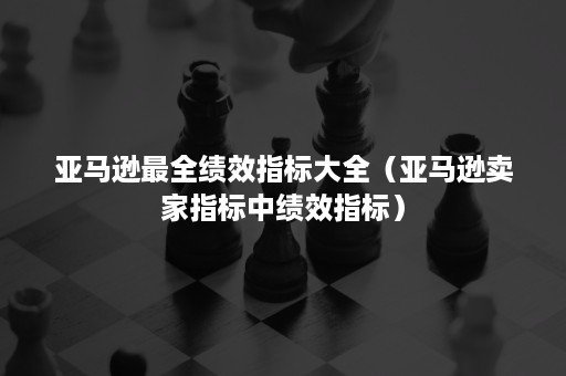 亚马逊最全绩效指标大全（亚马逊卖家指标中绩效指标）