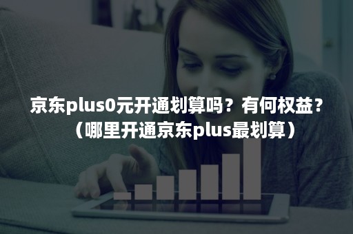 京东plus0元开通划算吗？有何权益？（哪里开通京东plus最划算）