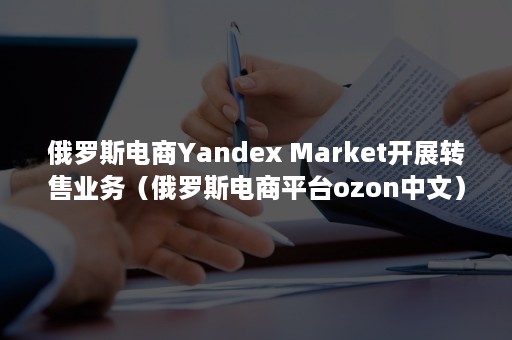 俄罗斯电商Yandex Market开展转售业务（俄罗斯电商平台ozon中文）