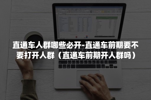 直通车人群哪些必开-直通车前期要不要打开人群（直通车前期开人群吗）