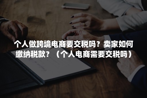 个人做跨境电商要交税吗？卖家如何缴纳税款？（个人电商需要交税吗）