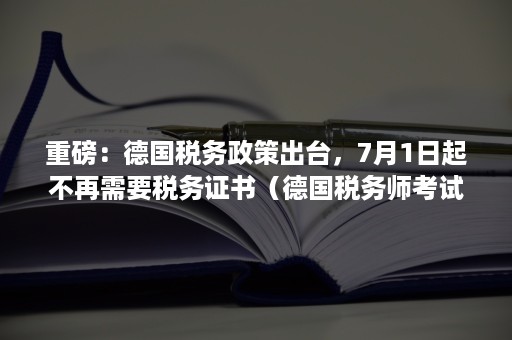 重磅：德国税务政策出台，7月1日起不再需要税务证书（德国税务师考试）