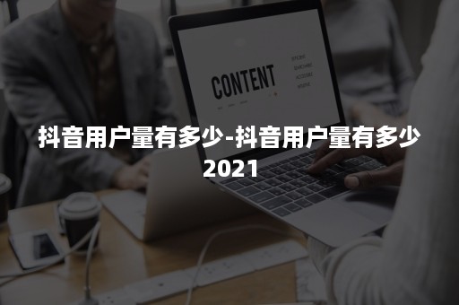 抖音用户量有多少-抖音用户量有多少2021