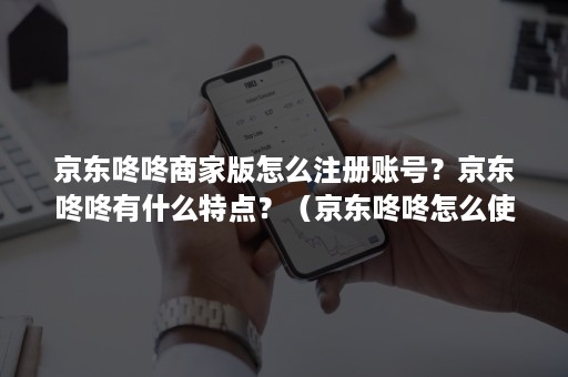 京东咚咚商家版怎么注册账号？京东咚咚有什么特点？（京东咚咚怎么使用）