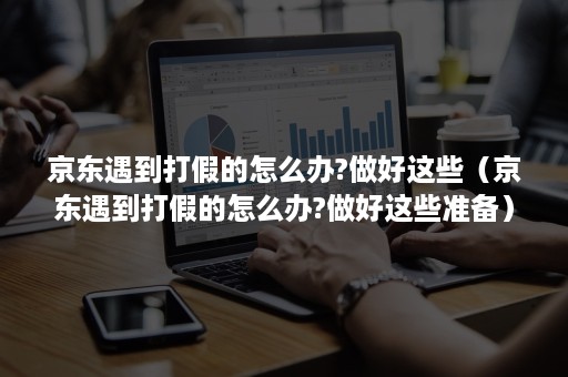 京东遇到打假的怎么办?做好这些（京东遇到打假的怎么办?做好这些准备）