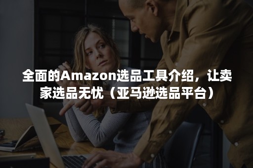 全面的Amazon选品工具介绍，让卖家选品无忧（亚马逊选品平台）