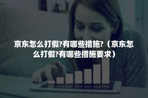 京东怎么打假?有哪些措施?（京东怎么打假?有哪些措施要求）