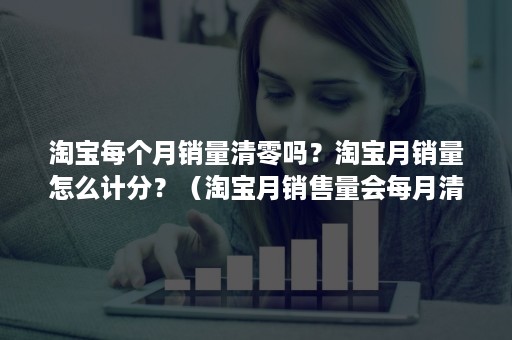 淘宝每个月销量清零吗？淘宝月销量怎么计分？（淘宝月销售量会每月清除吗）