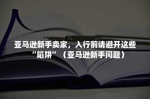 亚马逊新手卖家，入行前请避开这些“陷阱”（亚马逊新手问题）