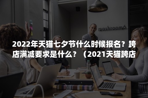 2022年天猫七夕节什么时候报名？跨店满减要求是什么？（2021天猫跨店满减活动时间）