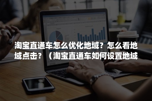 淘宝直通车怎么优化地域？怎么看地域点击？（淘宝直通车如何设置地域推广）