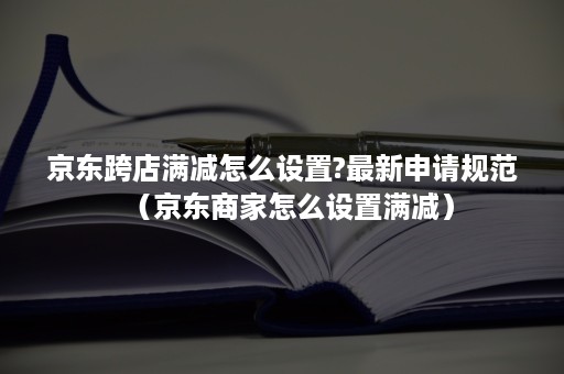 京东跨店满减怎么设置?最新申请规范（京东商家怎么设置满减）