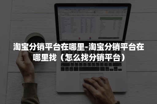 淘宝分销平台在哪里-淘宝分销平台在哪里找（怎么找分销平台）