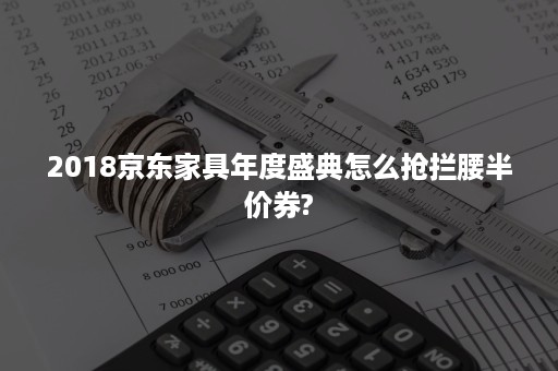 2018京东家具年度盛典怎么抢拦腰半价券?