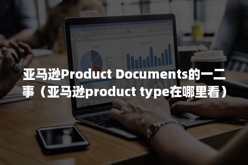 亚马逊Product Documents的一二事（亚马逊product type在哪里看）