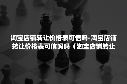 淘宝店铺转让价格表可信吗-淘宝店铺转让价格表可信吗吗（淘宝店铺转让麻烦吗）