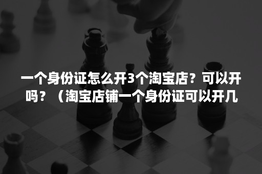 一个身份证怎么开3个淘宝店？可以开吗？（淘宝店铺一个身份证可以开几家店）