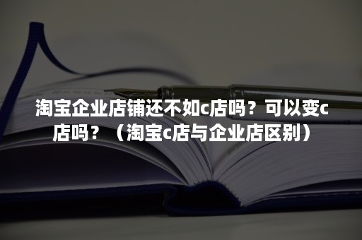 淘宝企业店铺还不如c店吗？可以变c店吗？（淘宝c店与企业店区别）