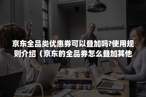 京东全品类优惠券可以叠加吗?使用规则介绍（京东的全品券怎么叠加其他优惠券一起用）