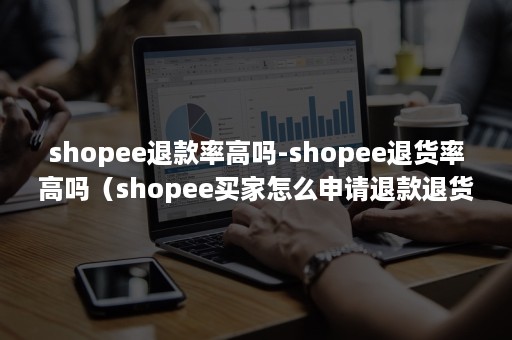 shopee退款率高吗-shopee退货率高吗（shopee买家怎么申请退款退货）