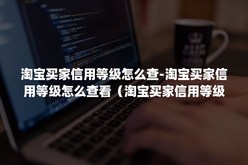 淘宝买家信用等级怎么查-淘宝买家信用等级怎么查看（淘宝买家信用等级划分在哪里看）