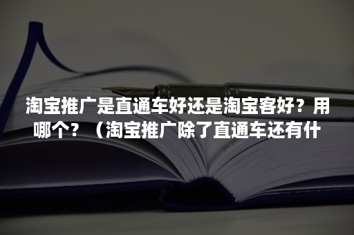 淘宝推广是直通车好还是淘宝客好？用哪个？（淘宝推广除了直通车还有什么）