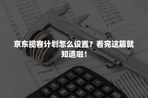 京东揽客计划怎么设置？看完这篇就知道啦！