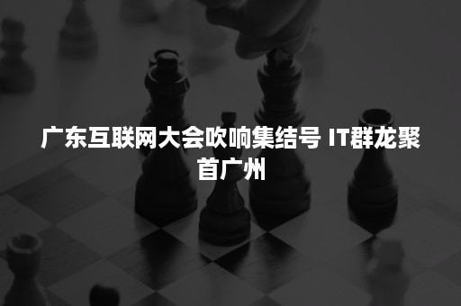 广东互联网大会吹响集结号 IT群龙聚首广州