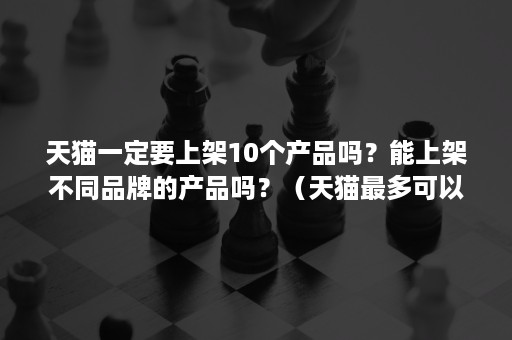 天猫一定要上架10个产品吗？能上架不同品牌的产品吗？（天猫最多可以上架多少个产品）