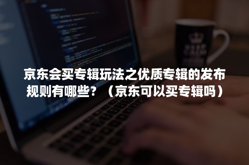 京东会买专辑玩法之优质专辑的发布规则有哪些？（京东可以买专辑吗）