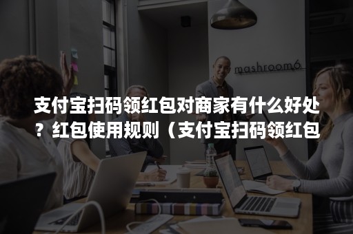 支付宝扫码领红包对商家有什么好处？红包使用规则（支付宝扫码领红包的好处）