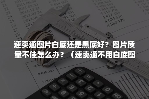 速卖通图片白底还是黑底好？图片质量不佳怎么办？（速卖通不用白底图）