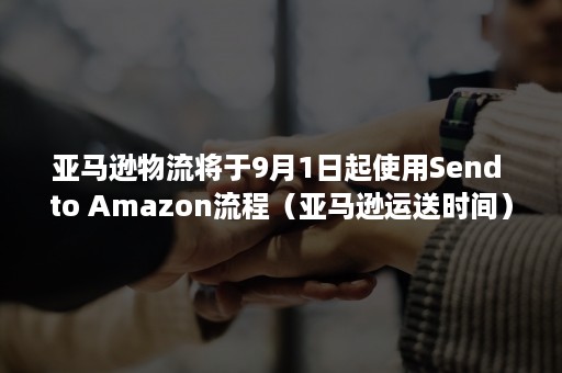 亚马逊物流将于9月1日起使用Send to Amazon流程（亚马逊运送时间）