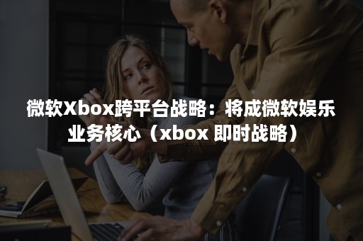 微软Xbox跨平台战略:将成微软娱乐业务核心(xbox 即时战略) 微软Xbox跨平台战略:将成微软娱乐业务核心(xbox 即时战略)
