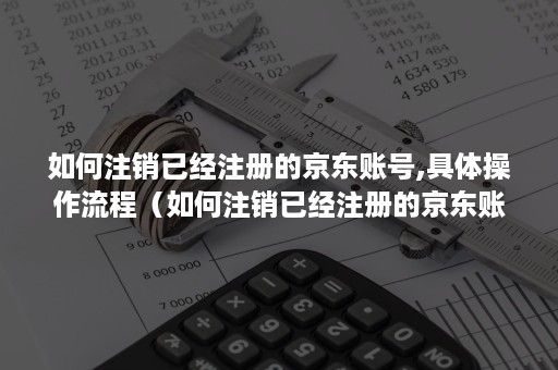 如何注销已经注册的京东账号,具体操作流程(如何注销已经注册的京东账号,具体操作流程为) 如何注销已经注册的京东账号,具体操作流程(如何注销已经注册的京东账号,具体操作流程为)