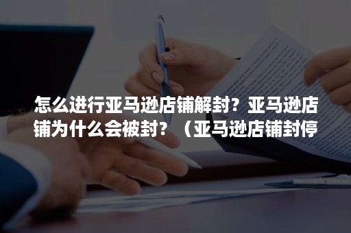 怎么进行亚马逊店铺解封？亚马逊店铺为什么会被封？（亚马逊店铺封停）