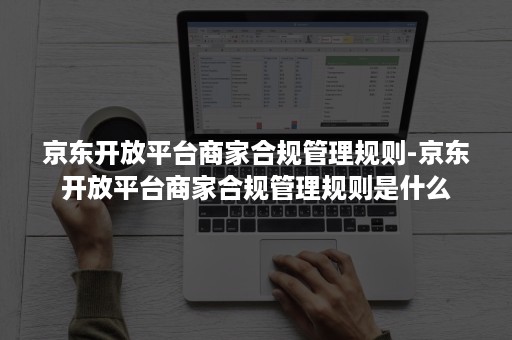 京东开放平台商家合规管理规则-京东开放平台商家合规管理规则是什么