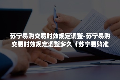 苏宁易购交易时效规定调整-苏宁易购交易时效规定调整多久（苏宁易购准时吗）